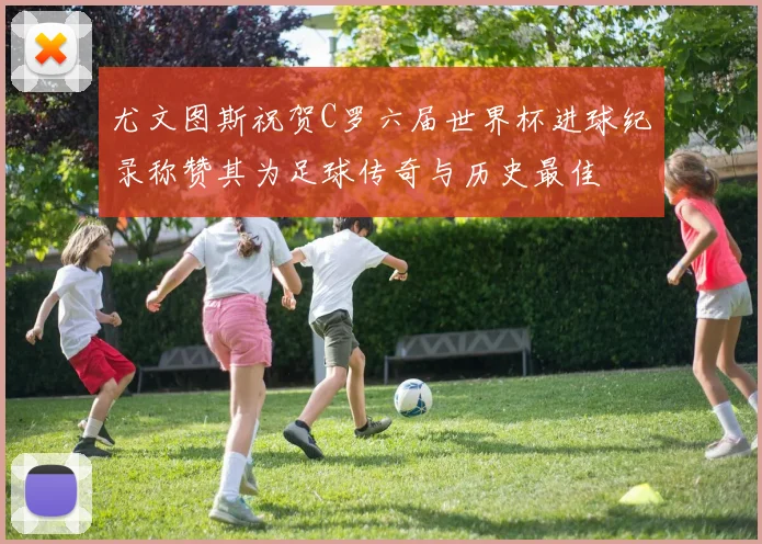 尤文图斯祝贺C罗六届世界杯进球纪录称赞其为足球传奇与历史最佳