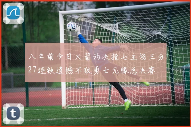 八年前今日火箭西决抢七主场三分27连铁遗憾不敌勇士无缘总决赛