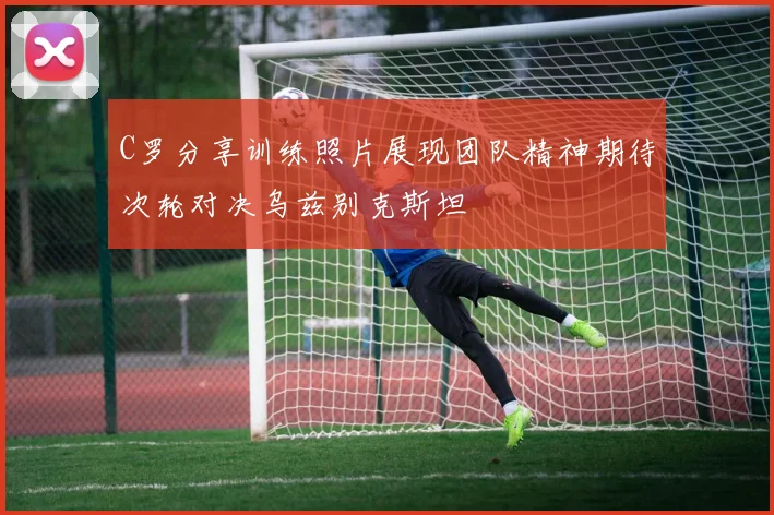 C罗分享训练照片展现团队精神期待次轮对决乌兹别克斯坦