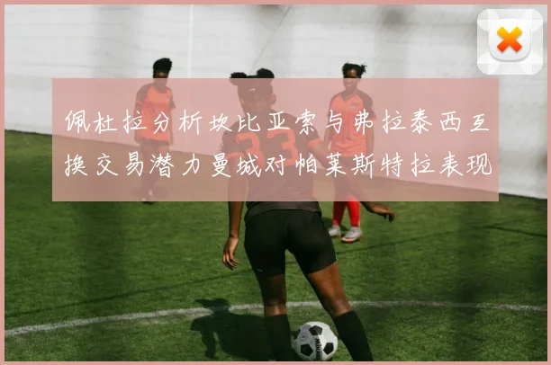 佩杜拉分析坎比亚索与弗拉泰西互换交易潜力曼城对帕莱斯特拉表现出兴趣