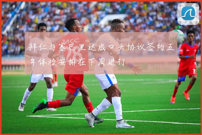 拜仁与塞巴里达成口头协议签约五年体检安排在下周进行