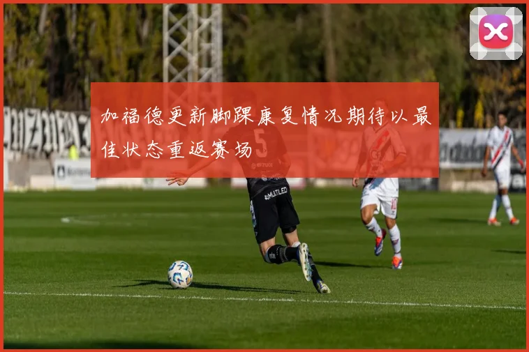 加福德更新脚踝康复情况期待以最佳状态重返赛场