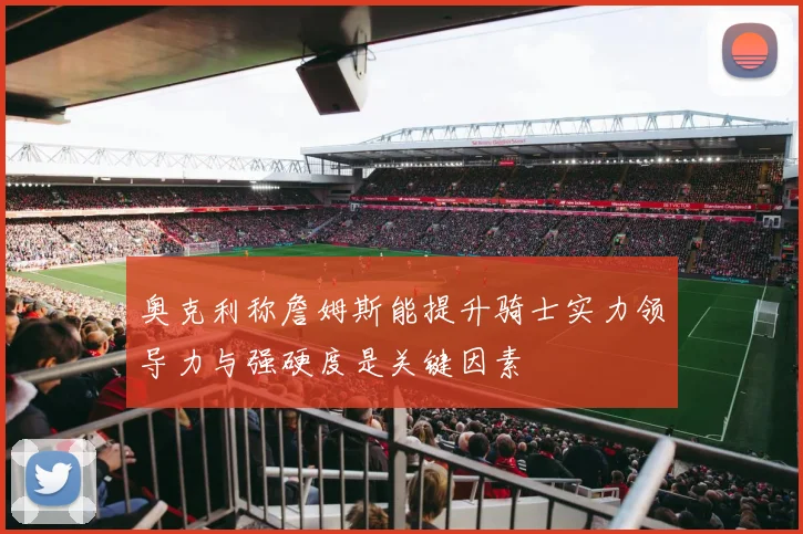 奥克利称詹姆斯能提升骑士实力领导力与强硬度是关键因素