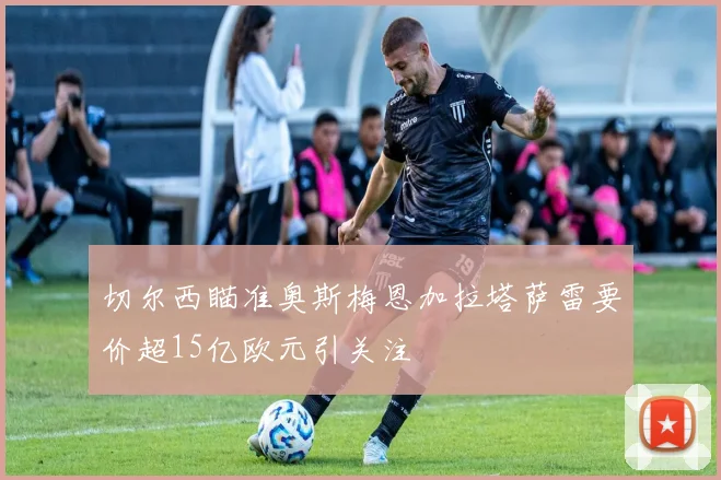 切尔西瞄准奥斯梅恩加拉塔萨雷要价超15亿欧元引关注