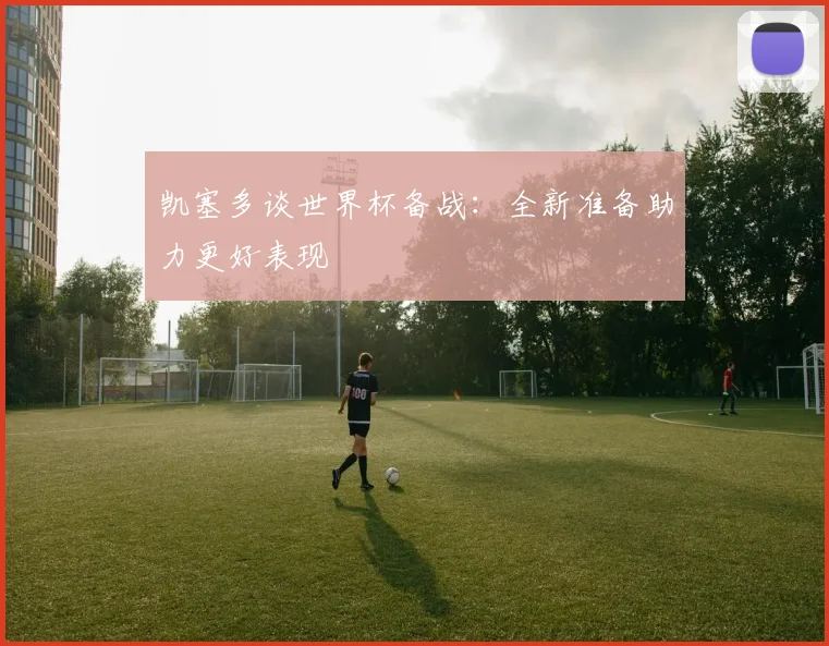 凯塞多谈世界杯备战：全新准备助力更好表现