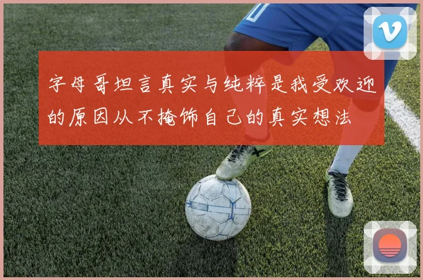 字母哥坦言真实与纯粹是我受欢迎的原因从不掩饰自己的真实想法