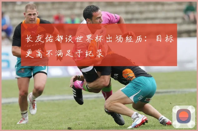长友佑都谈世界杯出场经历：目标更高不满足于纪录