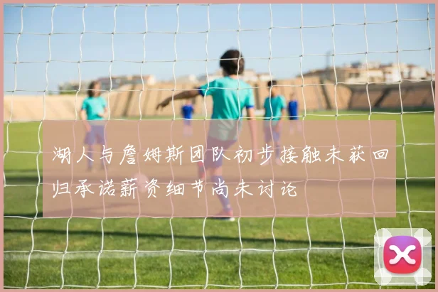 湖人与詹姆斯团队初步接触未获回归承诺薪资细节尚未讨论