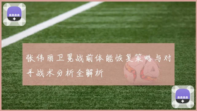 张伟丽卫冕战前体能恢复策略与对手战术分析全解析