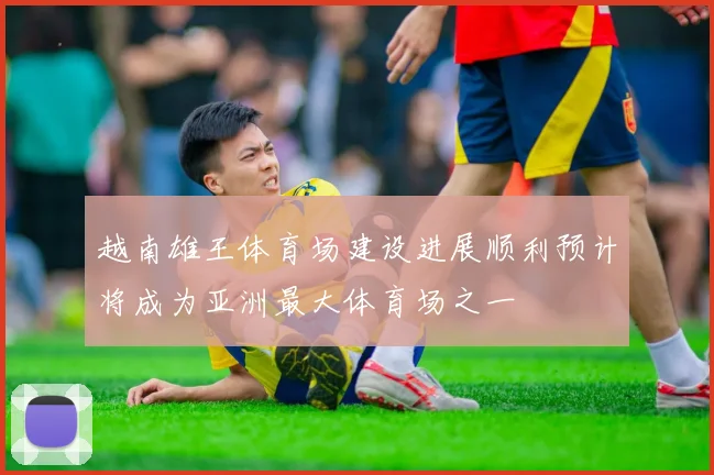 越南雄王体育场建设进展顺利预计将成为亚洲最大体育场之一