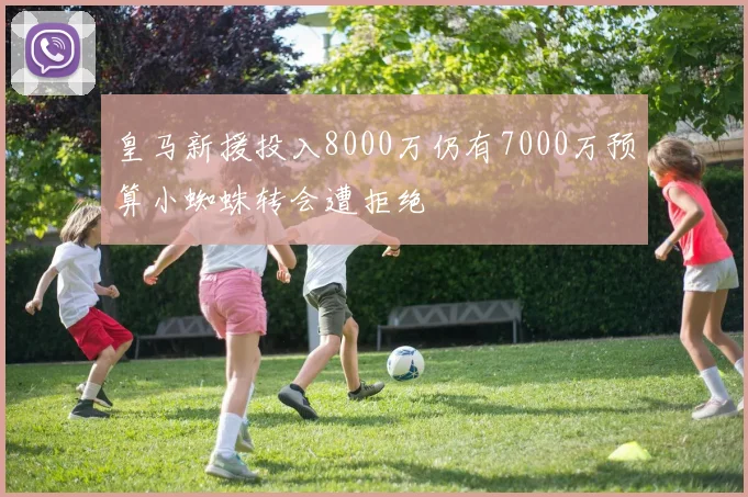 皇马新援投入8000万仍有7000万预算小蜘蛛转会遭拒绝