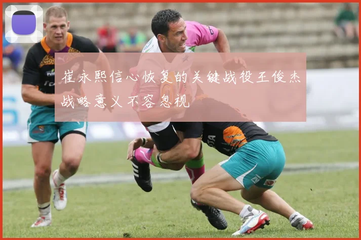 崔永熙信心恢复的关键战役王俊杰战略意义不容忽视