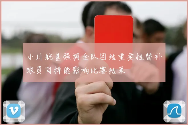 小川航基强调全队团结重要性替补球员同样能影响比赛结果