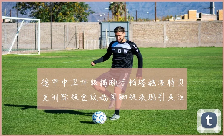 德甲中卫评级揭晓于帕塔施洛特贝克洲际级金玟哉国脚级表现引关注