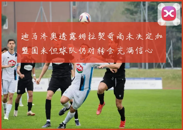 迪马济奥透露姆拉契奇尚未决定加盟国米但球队仍对转会充满信心
