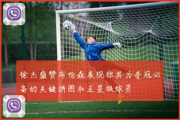 徐杰盛赞布伦森表现称其为夺冠必备的关键拼图和五星级球员