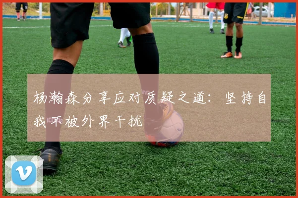 杨瀚森分享应对质疑之道：坚持自我不被外界干扰