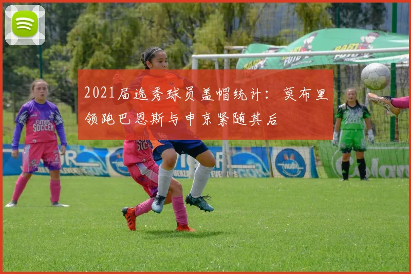 2021届选秀球员盖帽统计：莫布里领跑巴恩斯与申京紧随其后