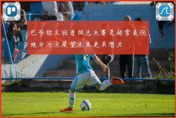 巴爷称文班晋级总决赛是超常表现绝非污点展望未来更具潜力