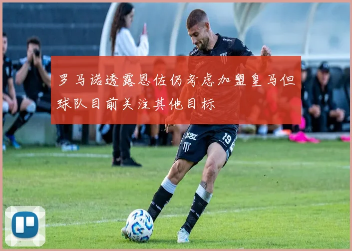 罗马诺透露恩佐仍考虑加盟皇马但球队目前关注其他目标