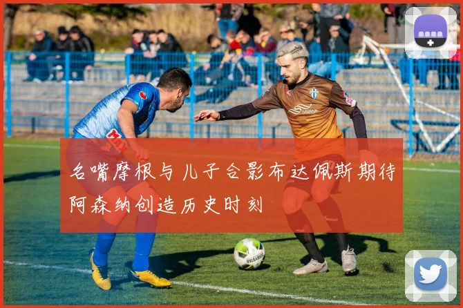 名嘴摩根与儿子合影布达佩斯期待阿森纳创造历史时刻