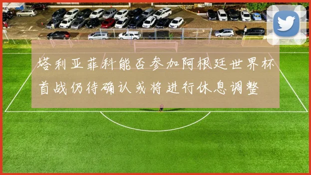 塔利亚菲科能否参加阿根廷世界杯首战仍待确认或将进行休息调整